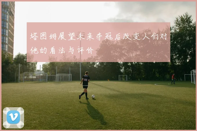 塔图姆展望未来夺冠后改变人们对他的看法与评价