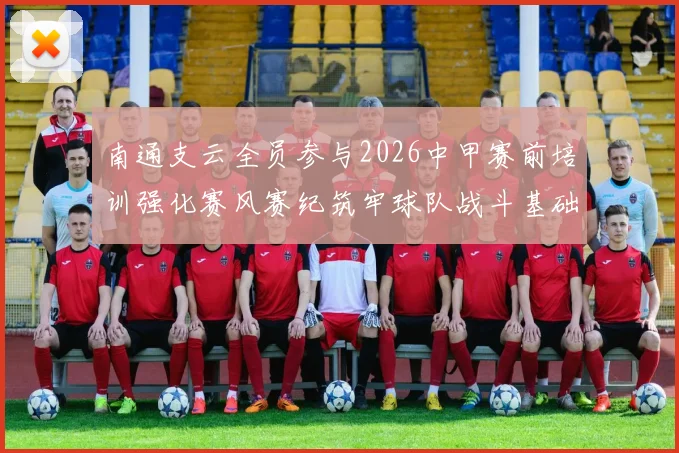 南通支云全员参与2026中甲赛前培训强化赛风赛纪筑牢球队战斗基础