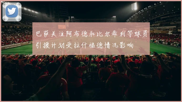 巴萨关注阿布德和比尔希利等球员引援计划受拉什福德情况影响