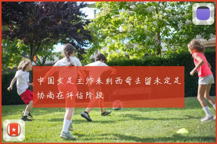 中国女足主帅米利西奇去留未定足协尚在评估阶段