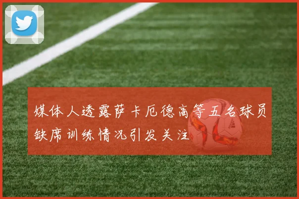 媒体人透露萨卡厄德高等五名球员缺席训练情况引发关注