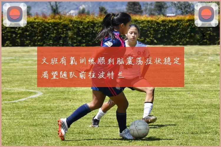 文班有氧训练顺利脑震荡症状稳定渴望随队前往波特兰