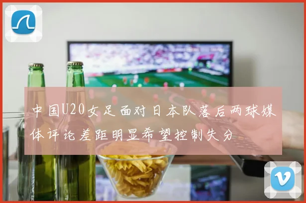 中国U20女足面对日本队落后两球媒体评论差距明显希望控制失分