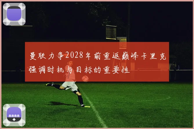 曼联力争2028年前重返巅峰卡里克强调时机与目标的重要性