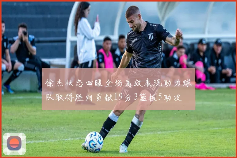 徐杰状态回暖全场高效表现助力球队取得胜利贡献19分3篮板5助攻