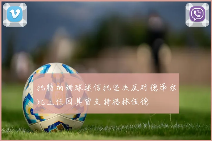 托特纳姆球迷信托坚决反对德泽尔比上任因其曾支持格林伍德