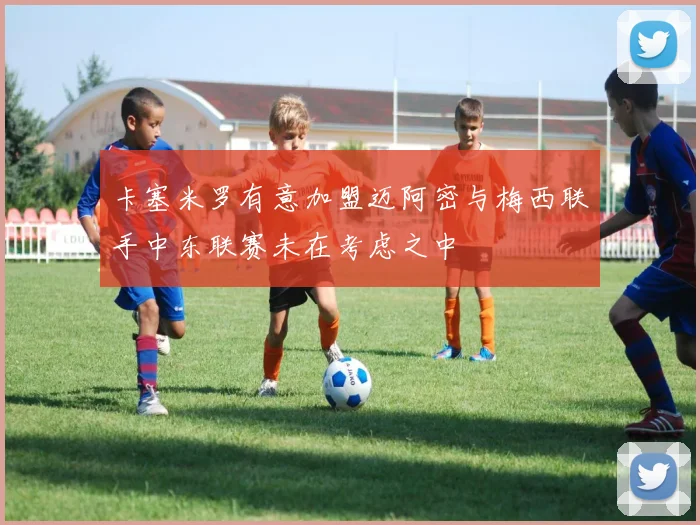 卡塞米罗有意加盟迈阿密与梅西联手中东联赛未在考虑之中