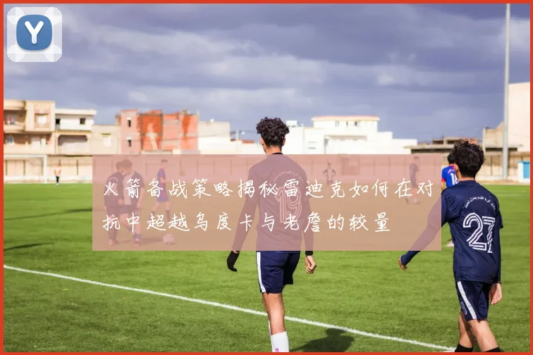 火箭备战策略揭秘雷迪克如何在对抗中超越乌度卡与老詹的较量
