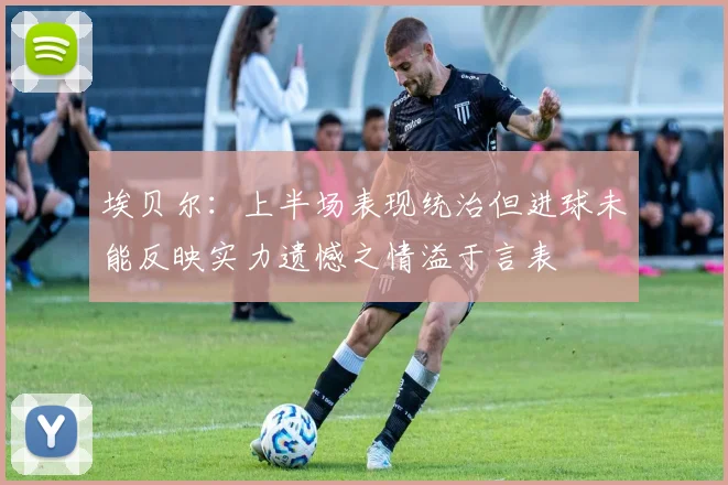 埃贝尔：上半场表现统治但进球未能反映实力遗憾之情溢于言表