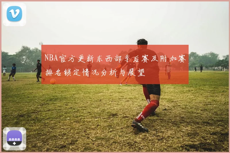 NBA官方更新东西部季后赛及附加赛排名锁定情况分析与展望