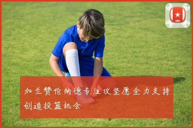加兰赞伦纳德专注攻坚愿全力支持创造投篮机会