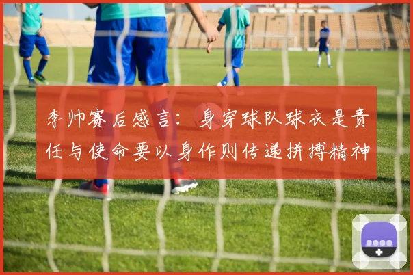 李帅赛后感言：身穿球队球衣是责任与使命要以身作则传递拼搏精神