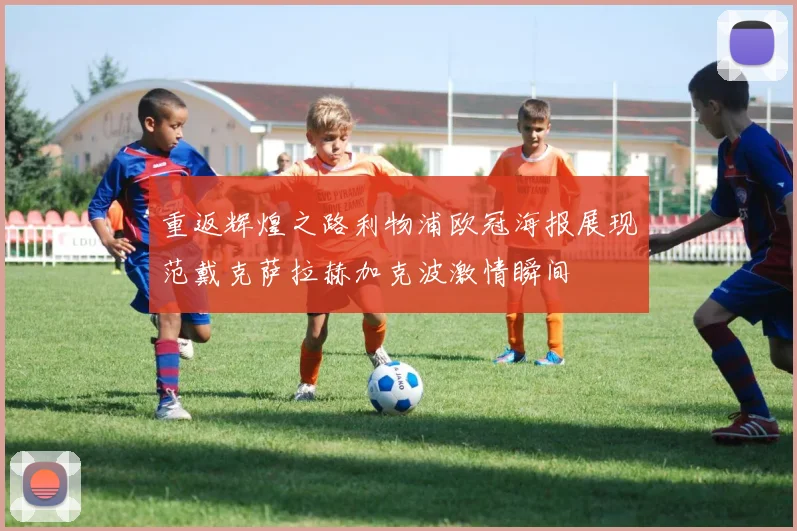 重返辉煌之路利物浦欧冠海报展现范戴克萨拉赫加克波激情瞬间