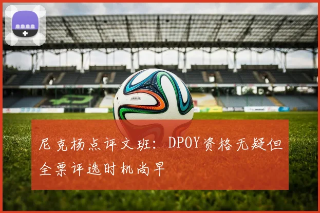 尼克杨点评文班：DPOY资格无疑但全票评选时机尚早